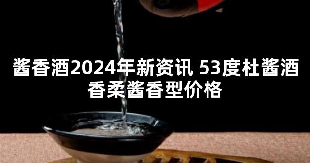 酱香酒2024年新资讯 53度杜酱酒香柔酱香型价格